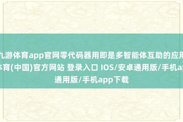 九游体育app官网零代码器用即是多智能体互助的应用-九游体育(中国)官方网站 登录入口 IOS/安卓通用版/手机app下载