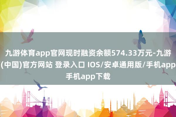 九游体育app官网现时融资余额574.33万元-九游体育(中国)官方网站 登录入口 IOS/安卓通用版/手机app下载
