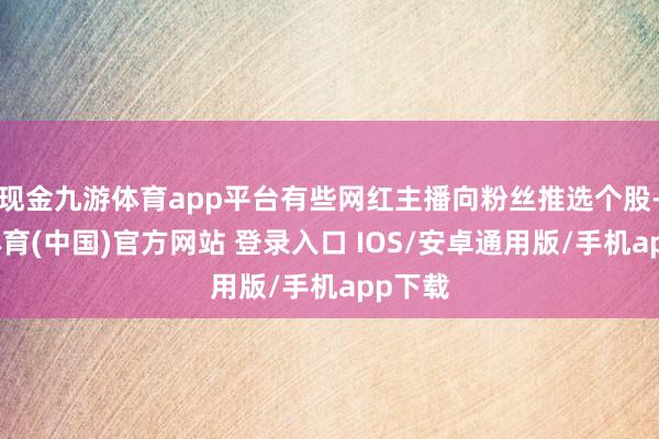 现金九游体育app平台有些网红主播向粉丝推选个股-九游体育(中国)官方网站 登录入口 IOS/安卓通用版/手机app下载