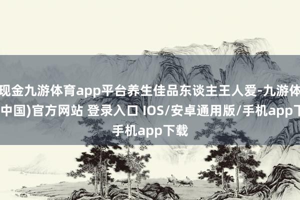 现金九游体育app平台养生佳品东谈主王人爱-九游体育(中国)官方网站 登录入口 IOS/安卓通用版/手机app下载