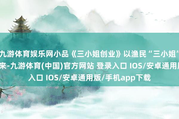 九游体育娱乐网小品《三小姐创业》以渔民“三小姐”的创业故事为本来-九游体育(中国)官方网站 登录入口 IOS/安卓通用版/手机app下载
