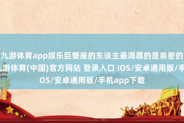 九游体育app娱乐巨蟹座的东谈主最渴慕的是亲密的感情关系-九游体育(中国)官方网站 登录入口 IOS/安卓通用版/手机app下载