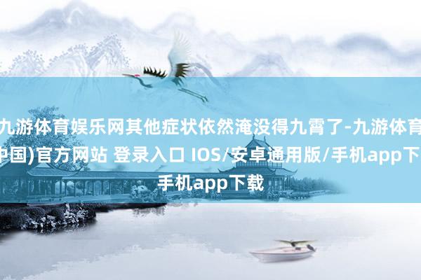 九游体育娱乐网其他症状依然淹没得九霄了-九游体育(中国)官方网站 登录入口 IOS/安卓通用版/手机app下载
