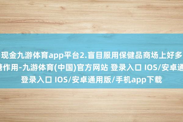 现金九游体育app平台2.盲目服用保健品商场上好多保健品声称具有降糖作用-九游体育(中国)官方网站 登录入口 IOS/安卓通用版/手机app下载