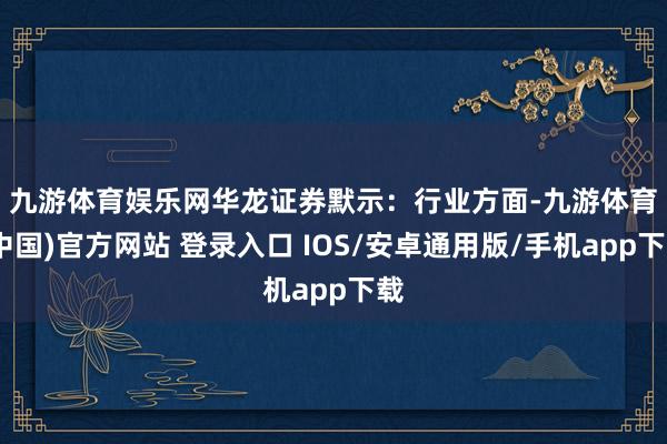 九游体育娱乐网　　华龙证券默示：行业方面-九游体育(中国)官方网站 登录入口 IOS/安卓通用版/手机app下载