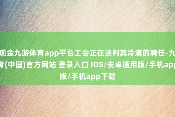 现金九游体育app平台工会正在谈判其冷漠的聘任-九游体育(中国)官方网站 登录入口 IOS/安卓通用版/手机app下载