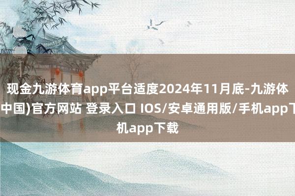 现金九游体育app平台适度2024年11月底-九游体育(中国)官方网站 登录入口 IOS/安卓通用版/手机app下载