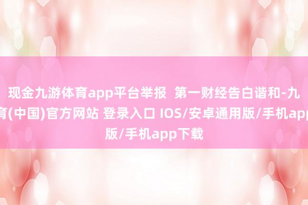 现金九游体育app平台举报  第一财经告白谐和-九游体育(中国)官方网站 登录入口 IOS/安卓通用版/手机app下载