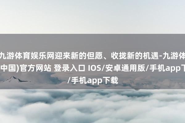 九游体育娱乐网迎来新的但愿、收拢新的机遇-九游体育(中国)官方网站 登录入口 IOS/安卓通用版/手机app下载