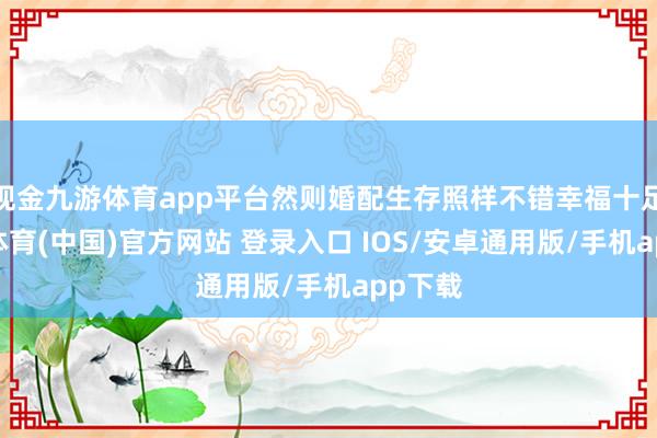 现金九游体育app平台然则婚配生存照样不错幸福十足-九游体育(中国)官方网站 登录入口 IOS/安卓通用版/手机app下载