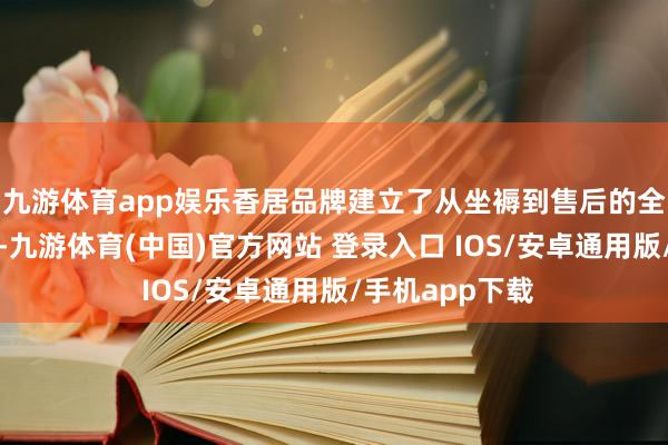 九游体育app娱乐香居品牌建立了从坐褥到售后的全经由质料体系-九游体育(中国)官方网站 登录入口 IOS/安卓通用版/手机app下载