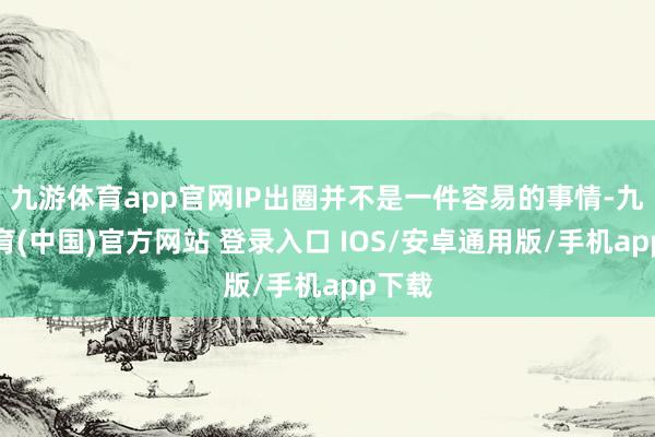 九游体育app官网IP出圈并不是一件容易的事情-九游体育(中国)官方网站 登录入口 IOS/安卓通用版/手机app下载