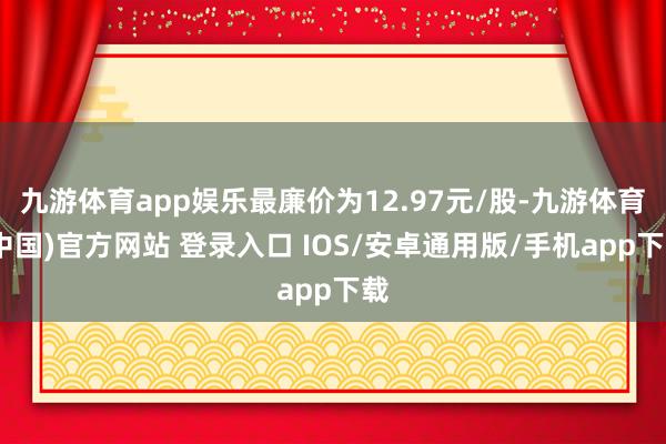 九游体育app娱乐最廉价为12.97元/股-九游体育(中国)官方网站 登录入口 IOS/安卓通用版/手机app下载