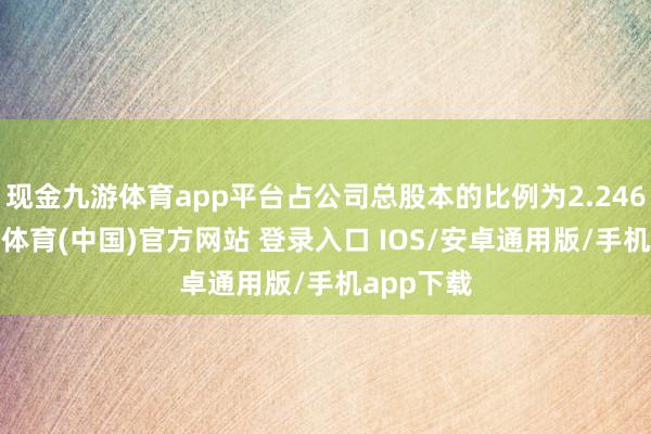 现金九游体育app平台占公司总股本的比例为2.2460%-九游体育(中国)官方网站 登录入口 IOS/安卓通用版/手机app下载