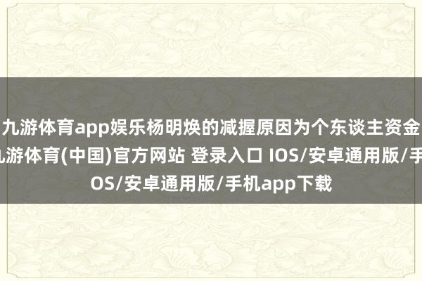 九游体育app娱乐杨明焕的减握原因为个东谈主资金盘活需要-九游体育(中国)官方网站 登录入口 IOS/安卓通用版/手机app下载