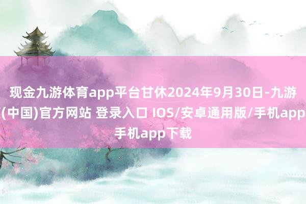 现金九游体育app平台甘休2024年9月30日-九游体育(中国)官方网站 登录入口 IOS/安卓通用版/手机app下载
