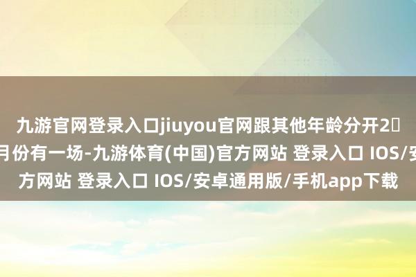 九游官网登录入口jiuyou官网跟其他年龄分开2⃣入学评估：预测来岁5月份有一场-九游体育(中国)官方网站 登录入口 IOS/安卓通用版/手机app下载