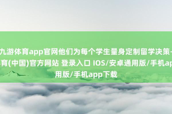 九游体育app官网他们为每个学生量身定制留学决策-九游体育(中国)官方网站 登录入口 IOS/安卓通用版/手机app下载
