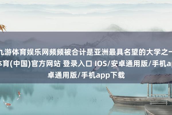 九游体育娱乐网频频被合计是亚洲最具名望的大学之一-九游体育(中国)官方网站 登录入口 IOS/安卓通用版/手机app下载