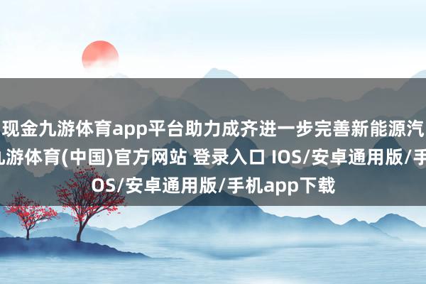 现金九游体育app平台助力成齐进一步完善新能源汽车产业链-九游体育(中国)官方网站 登录入口 IOS/安卓通用版/手机app下载