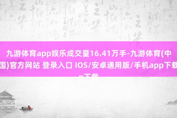 九游体育app娱乐成交量16.41万手-九游体育(中国)官方网站 登录入口 IOS/安卓通用版/手机app下载