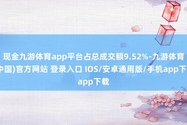 现金九游体育app平台占总成交额9.52%-九游体育(中国)官方网站 登录入口 IOS/安卓通用版/手机app下载
