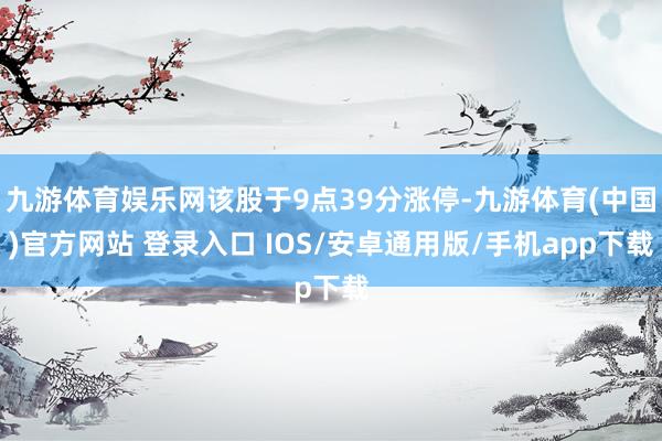 九游体育娱乐网该股于9点39分涨停-九游体育(中国)官方网站 登录入口 IOS/安卓通用版/手机app下载