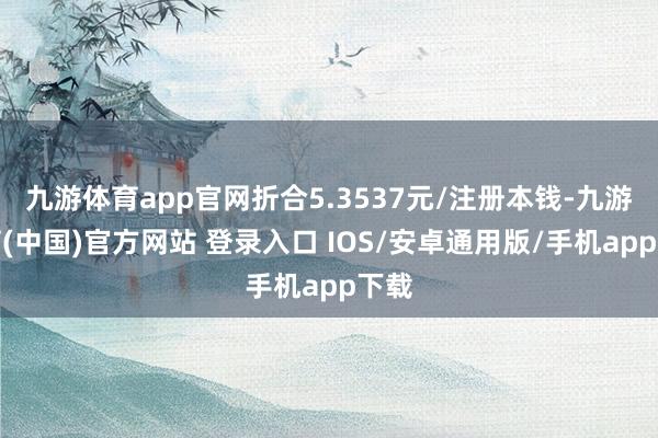 九游体育app官网折合5.3537元/注册本钱-九游体育(中国)官方网站 登录入口 IOS/安卓通用版/手机app下载