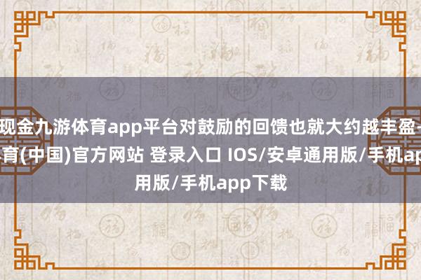 现金九游体育app平台对鼓励的回馈也就大约越丰盈-九游体育(中国)官方网站 登录入口 IOS/安卓通用版/手机app下载