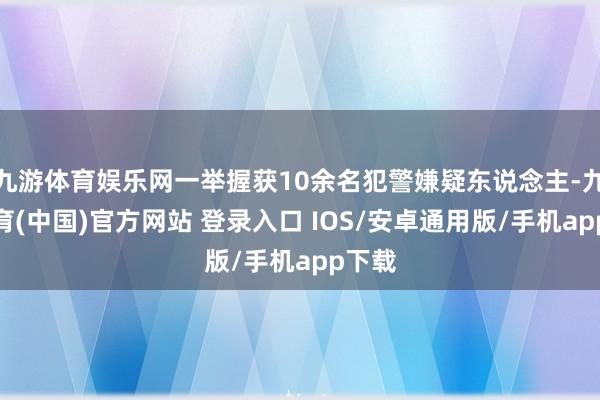 九游体育娱乐网一举握获10余名犯警嫌疑东说念主-九游体育(中国)官方网站 登录入口 IOS/安卓通用版/手机app下载