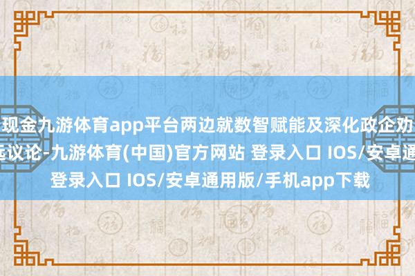 现金九游体育app平台两边就数智赋能及深化政企劝诱业务发展进行深远议论-九游体育(中国)官方网站 登录入口 IOS/安卓通用版/手机app下载