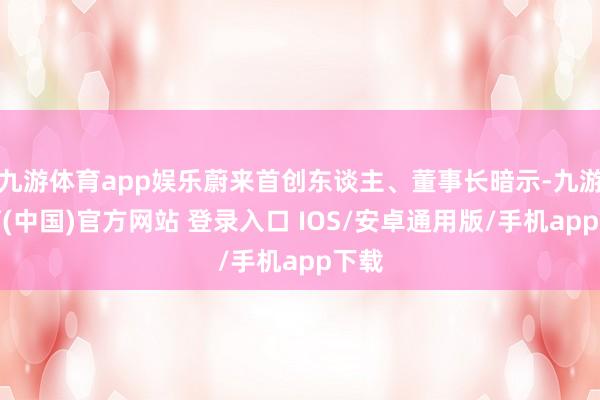 九游体育app娱乐蔚来首创东谈主、董事长暗示-九游体育(中国)官方网站 登录入口 IOS/安卓通用版/手机app下载