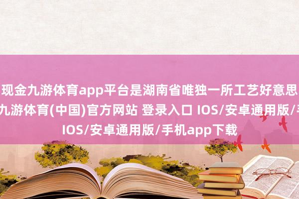 现金九游体育app平台是湖南省唯独一所工艺好意思术高职学校-九游体育(中国)官方网站 登录入口 IOS/安卓通用版/手机app下载