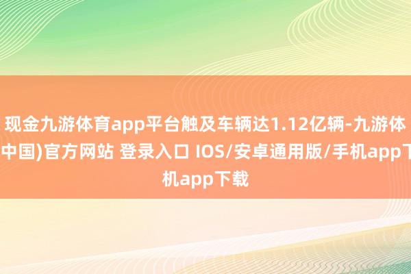 现金九游体育app平台触及车辆达1.12亿辆-九游体育(中国)官方网站 登录入口 IOS/安卓通用版/手机app下载