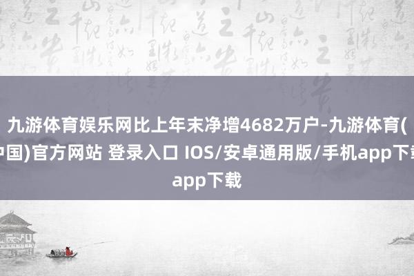 九游体育娱乐网比上年末净增4682万户-九游体育(中国)官方网站 登录入口 IOS/安卓通用版/手机app下载