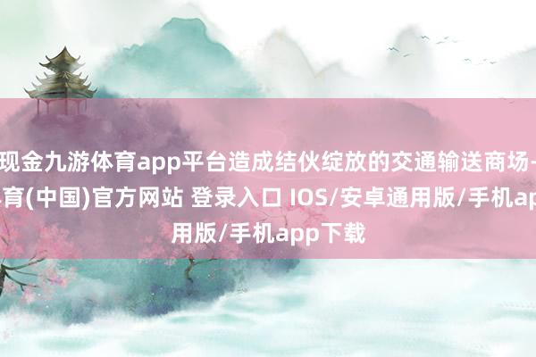 现金九游体育app平台造成结伙绽放的交通输送商场-九游体育(中国)官方网站 登录入口 IOS/安卓通用版/手机app下载