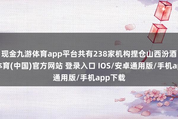 现金九游体育app平台共有238家机构捏仓山西汾酒-九游体育(中国)官方网站 登录入口 IOS/安卓通用版/手机app下载