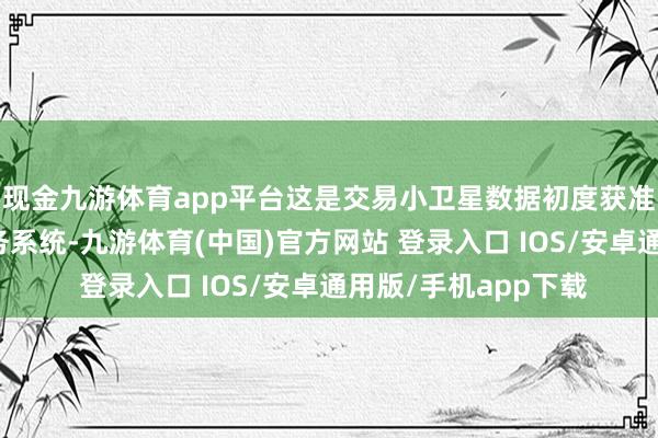 现金九游体育app平台这是交易小卫星数据初度获准参加中国局势局业务系统-九游体育(中国)官方网站 登录入口 IOS/安卓通用版/手机app下载