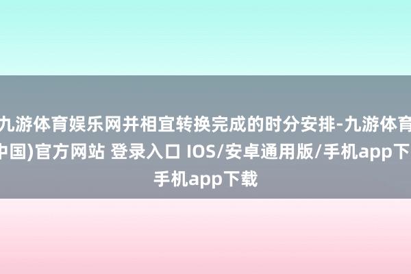 九游体育娱乐网并相宜转换完成的时分安排-九游体育(中国)官方网站 登录入口 IOS/安卓通用版/手机app下载