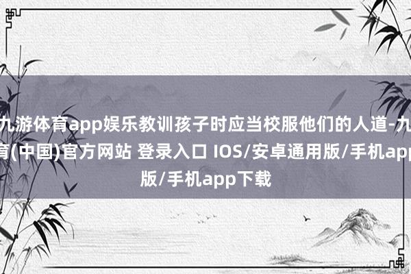 九游体育app娱乐教训孩子时应当校服他们的人道-九游体育(中国)官方网站 登录入口 IOS/安卓通用版/手机app下载