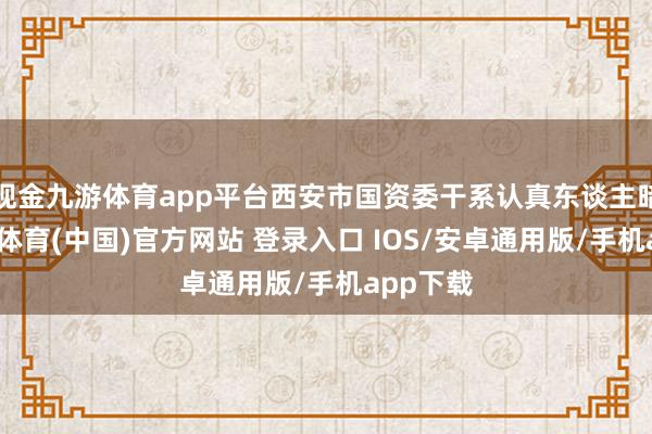 现金九游体育app平台西安市国资委干系认真东谈主暗示-九游体育(中国)官方网站 登录入口 IOS/安卓通用版/手机app下载