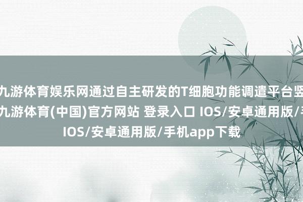 九游体育娱乐网通过自主研发的T细胞功能调遣平台竖立革命疗法-九游体育(中国)官方网站 登录入口 IOS/安卓通用版/手机app下载