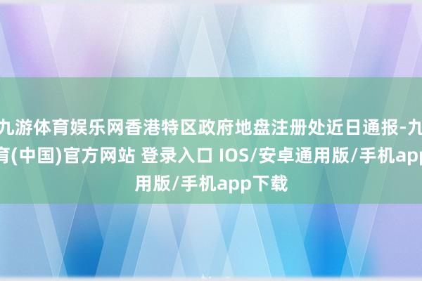九游体育娱乐网香港特区政府地盘注册处近日通报-九游体育(中国)官方网站 登录入口 IOS/安卓通用版/手机app下载