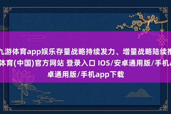 九游体育app娱乐存量战略持续发力、增量战略陆续推出-九游体育(中国)官方网站 登录入口 IOS/安卓通用版/手机app下载