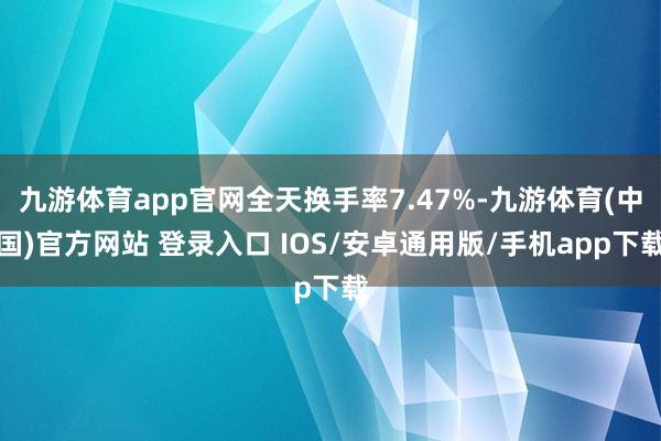 九游体育app官网全天换手率7.47%-九游体育(中国)官方网站 登录入口 IOS/安卓通用版/手机app下载