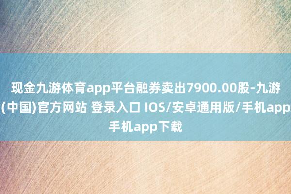 现金九游体育app平台融券卖出7900.00股-九游体育(中国)官方网站 登录入口 IOS/安卓通用版/手机app下载