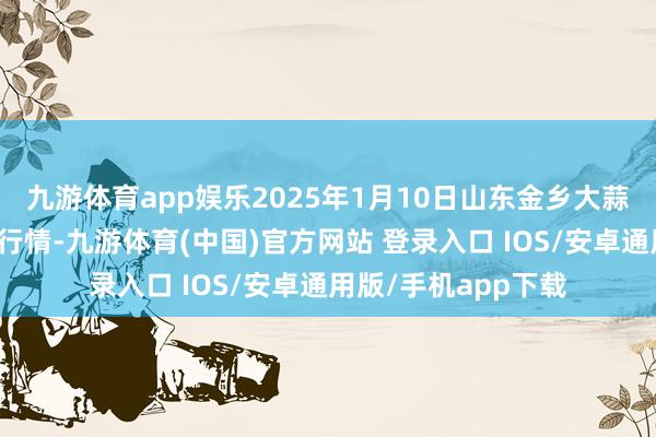 九游体育app娱乐2025年1月10日山东金乡大蒜专科批发阛阓价钱行情-九游体育(中国)官方网站 登录入口 IOS/安卓通用版/手机app下载