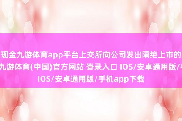 现金九游体育app平台上交所向公司发出隔绝上市的事前呈报书-九游体育(中国)官方网站 登录入口 IOS/安卓通用版/手机app下载