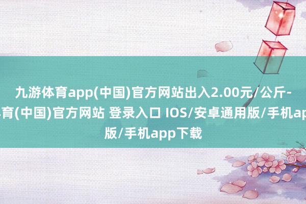 九游体育app(中国)官方网站出入2.00元/公斤-九游体育(中国)官方网站 登录入口 IOS/安卓通用版/手机app下载