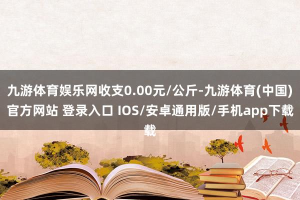 九游体育娱乐网收支0.00元/公斤-九游体育(中国)官方网站 登录入口 IOS/安卓通用版/手机app下载
